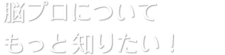 脳プロについてもっと知りたい！